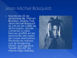  Nacido en 22 de
diciembre de 1960 en
Brooklyn, Nueva York,
Jean-Michel Basquiat
se crió en las calles de
dicho barrio, donde
comenzó a crear
feroces graffitis en las
estaciones del metro
de Lower Manhattan,
firmando los mismos
con el anagrama
SAMO, que significa
"SAME Old shit" (la
misma vieja mierda).
 