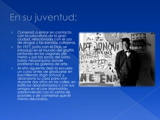  Comenzó a entrar en contacto
con la subcultura de la gran
ciudad, relacionada con el uso
de drogas y las bandas callejeras.
 En 1977, junto con Al Díaz, se
introdujo en el mundo del graffiti,
pintando en los vagones del
metro y por las zonas del SoHo,
barrio neoyorquino donde
proliferan las galerías de arte.
 Al año siguiente dejó la escuela
un curso antes de graduarse en
bachillerato (high school) y
abandonó su casa para vivir
durante dos años en las calles, en
edificios abandonados o con sus
amigos en el Low Manhattan,
sobreviviendo con la venta de
postales y de camisetas que él
mismo decoraba.
 