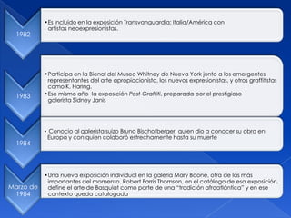 1982
•Es incluido en la exposición Transvanguardia: Italia/América con
artistas neoexpresionistas.
1983
•Participa en la Bienal del Museo Whitney de Nueva York junto a los emergentes
representantes del arte apropiacionista, los nuevos expresionistas, y otros graffitistas
como K. Haring.
•Ese mismo año la exposición Post-Graffiti, preparada por el prestigioso
galerista Sidney Janis
1984
• Conocio al galerista suizo Bruno Bischofberger, quien dio a conocer su obra en
Europa y con quien colaboró estrechamente hasta su muerte
Marzo de
1984
•Una nueva exposición individual en la galería Mary Boone, otra de las más
importantes del momento. Robert Farris Thomson, en el catálogo de esa exposición,
define el arte de Basquiat como parte de una “tradición afroatlántica” y en ese
contexto queda catalogada
 