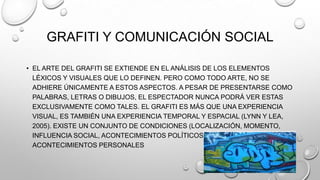 GRAFITI Y COMUNICACIÓN SOCIAL
• EL ARTE DEL GRAFITI SE EXTIENDE EN EL ANÁLISIS DE LOS ELEMENTOS
LÉXICOS Y VISUALES QUE LO DEFINEN. PERO COMO TODO ARTE, NO SE
ADHIERE ÚNICAMENTE A ESTOS ASPECTOS. A PESAR DE PRESENTARSE COMO
PALABRAS, LETRAS O DIBUJOS, EL ESPECTADOR NUNCA PODRÁ VER ESTAS
EXCLUSIVAMENTE COMO TALES. EL GRAFITI ES MÁS QUE UNA EXPERIENCIA
VISUAL, ES TAMBIÉN UNA EXPERIENCIA TEMPORAL Y ESPACIAL (LYNN Y LEA,
2005). EXISTE UN CONJUNTO DE CONDICIONES (LOCALIZACIÓN, MOMENTO,
INFLUENCIA SOCIAL, ACONTECIMIENTOS POLÍTICOS Y CULTURALES,
ACONTECIMIENTOS PERSONALES
 