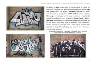 GRAFFITI, HIP HOP, RAP, BREAKDANCE. LAS NUEVAS EXPRESIONES ARTÍSTICAS. Eva Guil Walls



        Los estilos de tags varían según su complejidad y su calidad de
        abstracción: entre los más destacados se pueden mencionar el Tag
        con outline (firma con borbe); Broadway Elegant, con letras
        alargadas, finas y muy juntas; Bubble Letters (letras pompas);
        Throw-up o vomitado, que son letras con poco diseño y el estilo más
        utilizado en los 80 en el metro neoyorkino; Modelo Pastel o 3D y el
        Wild Style (Estilo salvaje) el más popular y extendido. Originario del
        sur del Bronx, utiliza todo tipos de elementos como conexiones,
        círculos, semicírculos, espirales, picos y sobre todo el elemento más
        caracterísico del graffiti: la flecha, que proporciona un dinamismo
        muy particular al diseño.
             3 imágenes tomadas por el diseñador y fotógrafo Álvaro González
                     Lamarque en la ciudad de Montevideo (Uruguay).




                                                                                   10
 