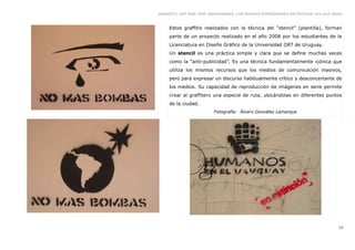GRAFFITI, HIP HOP, RAP, BREAKDANCE. LAS NUEVAS EXPRESIONES ARTÍSTICAS. Eva Guil Walls



     Estos graffitis realizados con la técnica del “stencil” (plantilla), forman
     parte de un proyecto realizado en el año 2008 por los estudiantes de la
     Licenciatura en Diseño Gráfico de la Universidad ORT de Uruguay.
     Un stencil es una práctica simple y clara que se define muchas veces
     como la “anti-publicidad”. Es una técnica fundamentalmente icónica que
     utiliza los mismos recursos que los medios de comunicación masivos,
     pero para expresar un discurso habitualmente crítico y desconcertante de
     los medios. Su capacidad de reproducción de imágenes en serie permite
     crear al graffitero una especie de ruta, ubicándolas en diferentes puntos
     de la ciudad.
                         Fotografía: Álvaro González Lamarque




                                                                                   12
 