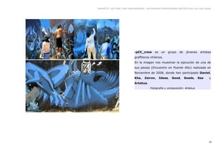 GRAFFITI, HIP HOP, RAP, BREAKDANCE. LAS NUEVAS EXPRESIONES ARTÍSTICAS. Eva Guil Walls




                           -pCC_crew      es    un   grupo   de    jóvenes    artistas
                           graffiteros chilenos.
                           En la imagen nos muestran la ejecución de una de
                           sus piezas (Encuentro en Puente Alto) realizada en
                           Noviembre de 2008, donde han participado Daniel,
                           Kha,    Zeiron,     Ideas,   Good,     Soads,     See    y
                           Artekus.
                                       Fotografía y composición: Artekus




                                                                                    20
 