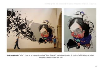 GRAFFITI, HIP HOP, RAP, BREAKDANCE. LAS NUEVAS EXPRESIONES ARTÍSTICAS. Eva Guil Walls




Ana Langeheldt “Lahe” . Parte de su exposición titulada “Obra Mutante”, realizada en octubre de 2008 en la SC Gallery de Bilbao.
                                               Fotografía: lahe178:Graffiti.lahe.com




                                                                                                                                          23
 