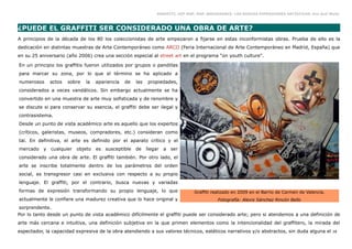 GRAFFITI, HIP HOP, RAP, BREAKDANCE. LAS NUEVAS EXPRESIONES ARTÍSTICAS. Eva Guil Walls



¿PUEDE EL GRAFFITI SER CONSIDERADO UNA OBRA DE ARTE?
A principios de la década de los 80 los coleccionistas de arte empezaron a fijarse en estas inconformistas obras. Prueba de ello es la
dedicación en distintas muestras de Arte Contemporáneo como ARCO (Feria Internacional de Arte Contemporáneo en Madrid, España) que
en su 25 aniversario (año 2006) crea una sección especial al street art en el programa “on youth culture".

En un principio los graffitis fueron utilizados por grupos o pandillas
para marcar su zona, por lo que el término se ha aplicado a
numerosos      actos   sobre   la   apariencia   de   las   propiedades,
considerados a veces vandálicos. Sin embargo actualmente se ha
convertido en una muestra de arte muy sofisticada y de renombre y
se discute si para conservar su esencia, el graffiti debe ser ilegal y
contrasistema.
Desde un punto de vista académico arte es aquello que los expertos
(críticos, galeristas, museos, compradores, etc.) consideran como
tal. En definitiva, el arte es definido por el aparato crítico y el
mercado    y   cualquier   objeto   es susceptible    de    llegar   a ser
considerado una obra de arte. El graffiti también. Por otro lado, el
arte se inscribe totalmente dentro de los parámetros del orden
social, es transgresor casi en exclusiva con respecto a su propio
lenguaje. El graffiti, por el contrario, busca nuevas y variadas
formas de expresión transformando su propio lenguaje, lo que                      Graffiti realizado en 2009 en el Barrio de Carmen de Valencia.
actualmente le confiere una madurez creativa que lo hace original y                          Fotografía: Alexis Sánchez Rincón Bello
sorprendente.
Por lo tanto desde un punto de vista académico difícilmente el graffiti puede ser considerado arte; pero si atendemos a una definición de
arte más cercana e intuitiva, una definición subjetiva en la que primen elementos como la intencionalidad del graffitero, la mirada del
espectador, la capacidad expresiva de la obra atendiendo a sus valores técnicos, estéticos narrativos y/o abstractos, sin duda alguna el           28
 