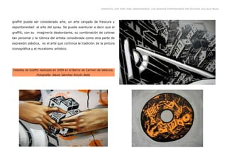 GRAFFITI, HIP HOP, RAP, BREAKDANCE. LAS NUEVAS EXPRESIONES ARTÍSTICAS. Eva Guil Walls




graffiti puede ser considerado arte, un arte cargado de frescura y
espontaneidad: el arte del spray. Se puede aventurar a decir que el
graffiti, con su imaginería desbordante, su combinación de colores
tan personal y la rúbrica del artista considerada como otra parte de
expresión plástica, es el arte que continúa la tradición de la pintura
iconográfica y el muralismo artístico.




Detalles de Graffiti realizado en 2009 en el Barrio de Carmen de Valencia.
                 Fotografía: Alexis Sánchez Rincón Bello
 