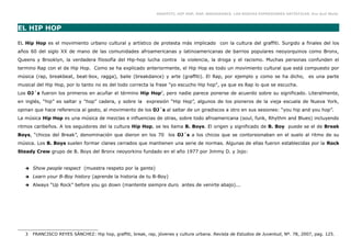 GRAFFITI, HIP HOP, RAP, BREAKDANCE. LAS NUEVAS EXPRESIONES ARTÍSTICAS. Eva Guil Walls



EL HIP HOP

EL Hip Hop es el movimiento urbano cultural y artístico de protesta más implicado con la cultura del graffiti. Surgido a finales del los
años 60 del siglo XX de mano de las comunidades afroamericanas y latinoamericanas de barrios populares neoyorquinos como Bronx,
Queens y Brooklyn, la verdadera filosofía del Hip-hop lucha contra la violencia, la droga y el racismo. Muchas personas confunden el
termino Rap con el de Hip Hop. Como se ha explicado anteriormente, el Hip Hop es todo un movimiento cultural que está compuesto por
música (rap, breakbeat, beat-box, ragga), baile (breakdance) y arte (graffiti). El Rap, por ejemplo y como se ha dicho, es una parte
musical del Hip Hop, por lo tanto no es del todo correcta la frase "yo escucho Hip hop", ya que es Rap lo que se escucha.
Los DJ´s fueron los primeros en acuñar el término Hip Hop3, pero nadie parece ponerse de acuerdo sobre su significado. Literalmente,
en inglés, “hip” es saltar y “hop” cadera, y sobre la expresión “Hip Hop”, algunos de los pioneros de la vieja escuela de Nueva York,
opinan que hace referencia al gesto, al movimiento de los DJ´s al saltar de un giradiscos a otro en sus sesiones: “you hip and you hop”.
La música Hip Hop es una música de mezclas e influencias de otras, sobre todo afroamericana (soul, funk, Rhythm and Blues) incluyendo
ritmos caribeños. A los seguidores del la cultura Hip Hop, se les llama B. Boys. El origen y significado de B. Boy puede se el de Break
Boys, “chicos del Break”, denominación que dieron en los 70 los DJ´s a los chicos que se contorsionaban en el suelo al ritmo de su
música. Los B. Boys suelen formar clanes cerrados que mantienen una serie de normas. Algunas de ellas fueron establecidas por la Rock
Steady Crew grupo de B. Boys del Bronx neoyorkino fundado en el año 1977 por Jimmy D. y Jojo:


   ➔   Show people respect (muestra respeto por la gente)
   ➔   Learn your B-Boy history (aprende la historia de tu B-Boy)
   ➔   Always “Up Rock” before you go down (mantente siempre duro antes de venirte abajo)...




   3   FRANCISCO REYES SÁNCHEZ: Hip hop, graffiti, break, rap, jóvenes y cultura urbana. Revista de Estudios de Juventud, Nº. 78, 2007, pag. 125.
 