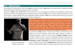 GRAFFITI, HIP HOP, RAP, BREAKDANCE. LAS NUEVAS EXPRESIONES ARTÍSTICAS. Eva Guil Walls



RAP Y BREAKDANCE
Tras la evolución de estos primeros ritmos nace el Rap a principios de los 80. el Rap rompe con los lazos del funk y radicaliza sus signos
de identidad callejeros utilizando un lenguaje más soez y combativo.
Aparece con el Rap la figura del MC, Maestro de Ceremonias, que si en un principio era el cantante que acompañaba y apoyaba al Dj,
más tarde se convirtió en el protagonista de la composición musical. Las letras del MC suelen ser crónicas urbanas recitadas con una rima
llena de poesía y mediante ráfagas breves pero enfatizadas. Se puede considerar al MC como el moderno poeta urbano, que se nutre de
jergas, efectos onopatopéyicos, arrastres rítmicos, bromas, consignas, etc.

                                                   El compás del Rap suele ser de cuatro por cuatro. En un Rap pueden intervenir dos o
                                                   más personas y la palabra inglesa flow (flujo) se refiere a la interacción que se crea
                                                   entre las rimas del cantante o cantantes con los ritmos de fondos añadidos por el Dj,
                                                   aunque también puede ser cantado a capella. Se dice que los rasgos rítmicos
                                                   característicos de las letras del Rap, son tomados de los antiguos anuncios
                                                   norteamericanos emitidos por radio y televisión, donde existían la fórmula que dos o
                                                   más personas conversaban a ritmo de funk sobre la calidad de un producto.
                                                   Los comienzos del Rap tuvieron un alcance muy limitado y se movía solo por las
                                                   esferas de los barrios marginales, donde chicos negros, hispanos o chicanos lo
                                                   empleaban para bailar o cantar en la calle. Fue El tema Rapper´s delight, de Sugar
                                                   Hill Gang y editado en 1979, una de las composiciones estrella de este estilo. A
                                                   mediados de los 80 aparecen artistas que alcanzaron gran éxito comercial como
                                                   Kurtis Blow, LL Cool J o Run-D.M.C, que influenciaron sobre otros estilos musicales,
               Imagen de la TEKNICA 2009           grupos y cantantes como por ejemplo Debbie Harry, cantante del grupo Blondie, que
                Fotografía: Alfredo Álvarez        incluyó la primera incursión rapera en otro género diferente al Rap en su hit "Rapture".
 