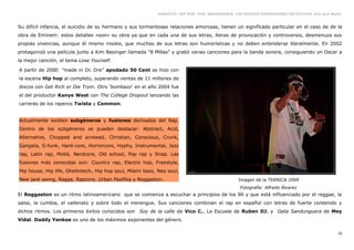 GRAFFITI, HIP HOP, RAP, BREAKDANCE. LAS NUEVAS EXPRESIONES ARTÍSTICAS. Eva Guil Walls


Su difícil infancia, el suicidio de su hermano y sus tormentosas relaciones amorosas, tienen un significado particular en el caso de de la
obra de Eminem: estos detalles «son» su obra ya que en cada una de sus letras, llenas de provocación y controversia, desmenuza sus
propias vivencias, aunque él mismo insiste, que muchas de sus letras son humorísticas y no deben entenderse literalmente. En 2002
protagonizó una película junto a Kim Basinger llamada “8 Millas” y grabó varias canciones para la banda sonora, consiguiendo un Oscar a
la mejor canción, el tema Lose Yourself.

A partir de 2000 "made in Dr. Dre" apodado 50 Cent se hizo con
la escena Hip hop al completo, superando ventas de 11 millones de
discos con Get Rich or Die Tryin. Otro 'bombazo' en el año 2004 fue
el del productor Kanye West con The College Dropout lanzando las
carreras de los raperos Twista y Common.


Actualmente existen subgéneros y fusiones derivados del Rap.
Dentro de los subgéneros se pueden destacar: Abstract, Acid,
Alternative, Chopped and screwed, Christian, Conscious, Crunk,
Gangsta, G-funk, Hard-core, Horrorcore, Hyphy, Instrumental, Jazz
rap, Latin rap, Mobb, Nerdcore, Old school, Pop rap y Snap. Las
fusiones más conocidas son: Country rap, Electro hop, Freestyle,
Hip house, Hip life, Ghettotech, Hip hop soul, Miami bass, Neo soul,
New jack swing, Ragga, Rapcore, Urban Pasifika y Reggaeton.                                     Imagen de la TEKNICA 2009
                                                                                                 Fotografía: Alfredo Álvarez
El Reggaeton es un ritmo latinoamericano que se comienza a escuchar a principios de los 90 y que está influenciado por el reggae, la
salsa, la cumbia, el vallenato y sobre todo el merengue. Sus canciones combinan el rap en español con letras de fuerte contenido y
dichos ritmos. Los primeros éxitos conocidos son Soy de la calle de Vico C., La Escuela de Ruben DJ, y Gata Sandunguera de Mey
Vidal. Daddy Yankee es uno de los máximos exponentes del género.

                                                                                                                                              35
 