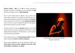 GRAFFITI, HIP HOP, RAP, BREAKDANCE. LAS NUEVAS EXPRESIONES ARTÍSTICAS. Eva Guil Walls




Arianna Puello o ARI es una Mc de origen dominicano
afincada en Girona y considerada una de las pioneras del Rap
femenino en España, junto a la Mala Rodríguez.


Fue en el año 1993 cuando se decide a dar su primer paso
como rapera, cuando en un concierto en Salt (Girona) se da
cuenta de la ausencia de mujeres en el panorama del Hip hop.
Es por ello por lo que junto a su amiga Virginia Hernández,
crean un tema en el que se notaba, sobretodo muchas ganas y
poca experiencia, pero la cosa era empezar.


Su salto a la fama a la escena Hip hop española, fue en 1998
cuando edita con el sello discográfico Zona Bruta su primer
trabajo de forma profesional: "El tentempié", un maxi que llegó
a ser uno de sus más vendidos.


ARI y la Mala actuaron en el Festival Fémina 2007 de Madrid,
                                                                                Arianna Puello en un concierto en el año 2006.
evento organizado contra la violencia de género.
                                                                                           Fotografía: José Pereira

Otros grupos destacados dentro del panorama español son
Farsa Alarma, Solo los Solo, Violadores del verso, VKR,
La Conektha, Trovadores o La Opepé.


                                                                                                                                             37
 