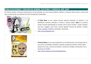 GRAFFITI, HIP HOP, RAP, BREAKDANCE. LAS NUEVAS EXPRESIONES ARTÍSTICAS. Eva Guil Walls




PUBLICACIONES Y REVISTAS SOBRE CULTURA Y MÚSICA HIP HOP
En Internet existen numerosas publicaciones on-line gratuitas, con muy buenos gráficos, diseños y contenido sobre cultura y música Hip
Hop. A continuación se presentan las más interesantes y destacadas:




                                                  •   A Little Beat es una revista mensual gratuita producida en Valencia y de
                                                      distribución nacional, centrada en música y cultura urbana. ALB es la primera
                                                      revista nacional especializada en sonidos como el Drum & Bass / Jungle, Dubstep,
                                                      Hip Hop y Reggae, entre otros. Incluye agenda mensual de eventos, noticias,
                                                      moda y gadgets, netlabels, reportajes, entrevistas...
                                                  •   http://www.alittlebeat.com/




                                                  •   Primera Plana es una nueva publicación en formato fanzine, que recopila todo lo
                                                      que ocurre en Castellón. Bimestral y gratuita, podemos encontrar noticias sobre
                                                      grupos de la zona, premios de breakers, reviews de mixtapes, entrevistas a dj's y
                                                      escritores de Graffiti...
                                                  •   http://www.myspace.com/primeraplanafanzine
 