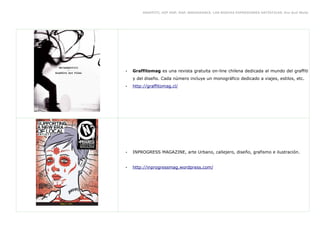 GRAFFITI, HIP HOP, RAP, BREAKDANCE. LAS NUEVAS EXPRESIONES ARTÍSTICAS. Eva Guil Walls




•   Graffitomag es una revista gratuita on-line chilena dedicada al mundo del graffiti
    y del diseño. Cada número incluye un monográfico dedicado a viajes, estilos, etc.
•   http://graffitomag.cl/




•   INPROGRESS MAGAZINE, arte Urbano, callejero, diseño, grafismo e ilustración.


•   http://inprogressmag.wordpress.com/
 