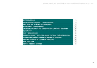 GRAFFITI, HIP HOP, RAP, BREAKDANCE. LAS NUEVAS EXPRESIONES ARTÍSTICAS. Eva Guil Walls




INTRODUCCIÓN                                                                   5
ARTE URBANO, GRAFFITI Y POST-GRAFFITI                                          6
INFLUENCIAS Y TÉCNICAS DE GRAFFITI                                            13
EL GRAFFITI EN ESPAÑA HOY                                                     21
¿PUEDE EL GRAFFITI SER CONSIDERADO UNA OBRA DE ARTE?                          28
EL HIP HOP                                                                    30
RAP Y BREAKDANCE                                                              33
PUBLICACIONES Y REVISTAS SOBRE CULTURA Y MÚSICA HIP HOP                       38
VOCABULARIO BÁSICO PARA ENTENDER EL GRAFFITI                                  42
UNIDAD DIDÁCTICA: TALLER DE GRAFFITI                                          44
BIBLIOGRAFÍA                                                                  53
SITIOS WEBS DE INTERÉS                                                        54




                                                                                                             4
 