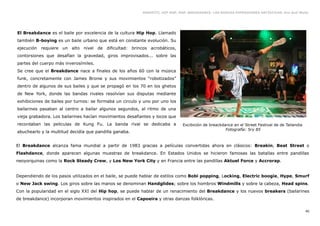 GRAFFITI, HIP HOP, RAP, BREAKDANCE. LAS NUEVAS EXPRESIONES ARTÍSTICAS. Eva Guil Walls




El Breakdance es el baile por excelencia de la cultura Hip Hop. Llamado
también B-boying es un baile urbano que está en constante evolución. Su
ejecución requiere un alto nivel de dificultad: brincos acrobáticos,
contorsiones que desafían la gravedad, giros improvisados... sobre las
partes del cuerpo más inverosímiles.
Se cree que el Breakdance nace a finales de los años 60 con la música
funk, concretamente con James Bronw y sus movimientos “robotizados”
dentro de algunos de sus bailes y que se propagó en los 70 en los ghetos
de New York, donde las bandas rivales resolvían sus disputas mediante
exhibiciones de bailes por turnos: se formaba un circulo y uno por uno los
bailarines pasaban al centro a bailar algunos segundos, al ritmo de una
vieja grabadora. Los bailarines hacían movimientos desafiantes y locos que
recordaban las peliculas de Kung Fu. La banda rival se dedicaba a             Excibición de breackdance en el Street Festival de de Tailandia
                                                                                                    Fotografía: Sry 85
abuchearlo y la multitud decidía que pandilla ganaba.


El Breakdance alcanza fama mundial a partir de 1983 gracias a películas convertidas ahora en clásicos: Breakin, Beat Street o
Flashdance, donde aparecen algunas muestras de breakdance. En Estados Unidos se hicieron famosas las batallas entre pandillas
neoyorquinas como la Rock Steady Crew, y Los New York City y en Francia entre las pandillas Aktuel Force y Accrorap.


Dependiendo de los pasos utilizados en el baile, se puede hablar de estilos como Bobi popping, Locking, Electric boogie, Hype, Smurf
o New Jack swing. Los giros sobre las manos se denominan Handglides; sobre los hombros Windmills y sobre la cabeza, Head spins.
Con la popularidad en el siglo XXI del Hip hop, se puede hablar de un renacimiento del Breakdance y los nuevos breakers (bailarines
de breakdance) incorporan movimientos inspirados en el Capoeira y otras danzas folklóricas.

                                                                                                                                                40
 