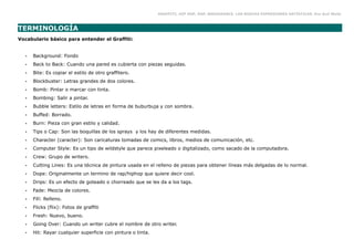GRAFFITI, HIP HOP, RAP, BREAKDANCE. LAS NUEVAS EXPRESIONES ARTÍSTICAS. Eva Guil Walls



TERMINOLOGÍA
Vocabulario básico para entender el Graffiti:


  •   Background: Fondo
  •   Back to Back: Cuando una pared es cubierta con piezas seguidas.
  •   Bite: Es copiar el estilo de otro graffitero.
  •   Blockbuster: Letras grandes de dos colores.
  •   Bomb: Pintar o marcar con tinta.
  •   Bombing: Salir a pintar.
  •   Bubble letters: Estilo de letras en forma de buburbuja y con sombra.
  •   Buffed: Borrado.
  •   Burn: Pieza con gran estilo y calidad.
  •   Tips o Cap: Son las boquillas de los sprays y los hay de diferentes medidas.
  •   Character (caracter): Son caricaturas tomadas de comics, libros, medios de comunicación, etc.
  •   Computer Style: Es un tipo de wildstyle que parece pixeleado o digitalizado, como sacado de la computadora.
  •   Crew: Grupo de writers.
  •   Cutting Lines: Es una técnica de pintura usada en el relleno de piezas para obtener líneas más delgadas de lo normal.
  •   Dope: Originalmente un termino de rap/hiphop que quiere decir cool.
  •   Drips: Es un efecto de goteado o chorreado que se les da a los tags.
  •   Fade: Mezcla de colores.
  •   Fill: Relleno.
  •   Flicks (flix): Fotos de graffiti
  •   Fresh: Nuevo, bueno.
  •   Going Over: Cuando un writer cubre el nombre de otro writer.
  •   Hit: Rayar cualquier superficie con pintura o tinta.
 