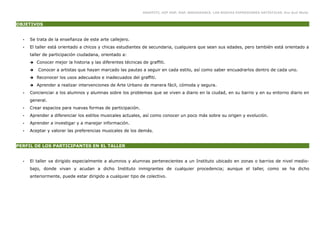 GRAFFITI, HIP HOP, RAP, BREAKDANCE. LAS NUEVAS EXPRESIONES ARTÍSTICAS. Eva Guil Walls


OBJETIVOS


  •   Se trata de la enseñanza de este arte callejero.
  •   El taller está orientado a chicos y chicas estudiantes de secundaria, cualquiera que sean sus edades, pero también está orientado a
      taller de participación ciudadana, orientado a:
      ➔   Conocer mejor la historia y las diferentes técnicas de graffiti.
      ➔   Conocer a artistas que hayan marcado las pautas a seguir en cada estilo, así como saber encuadrarlos dentro de cada uno.
      ➔   Reconocer los usos adecuados e inadecuados del graffiti.
      ➔   Aprender a realizar intervenciones de Arte Urbano de manera fácil, cómoda y segura.
  •   Concienciar a los alumnos y alumnas sobre los problemas que se viven a diario en la ciudad, en su barrio y en su entorno diario en
      general.
  •   Crear espacios para nuevas formas de participación.
  •   Aprender a diferenciar los estilos musicales actuales, así como conocer un poco más sobre su origen y evolución.
  •   Aprender a investigar y a manejar información.
  •   Aceptar y valorar las preferencias musicales de los demás.


PERFIL DE LOS PARTICIPANTES EN EL TALLER


  •   El taller va dirigido especialmente a alumnos y alumnas pertenecientes a un Instituto ubicado en zonas o barrios de nivel medio-
      bajo, donde vivan y acudan a dicho Instituto inmigrantes de cualquier procedencia; aunque el taller, como se ha dicho
      anteriormente, puede estar dirigido a cualquier tipo de colectivo.
 