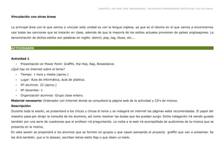 GRAFFITI, HIP HOP, RAP, BREAKDANCE. LAS NUEVAS EXPRESIONES ARTÍSTICAS. Eva Guil Walls


Vinculación con otras áreas


La principal área con la que vamos a vincular esta unidad es con la lengua inglesa, ya que es el idioma en el que vamos a encontrarnos
casi todas las canciones que se tratarán en clase, además de que la mayoría de los estilos actuales provienen de países anglosajones. La
denominación de dichos estilos son palabras en inglés: stencil, pop, tag, blues, etc...


ACTIVIDADES


Actividad 1
   •   Presentación en Power Point: Graffiti, Hip Hop, Rap, Breakdance.
¿Qué hay en Internet sobre el tema?
   •   Tiempo: 1 hora y media (aprox.)
   •   Lugar: Áula de informática, áula de plástica.
   •   Nº alumnos: 22 (aprox.)
   •   Nº docentes: 1.
   •   Organización alumnos: Grupo clase entero.
Material necesario: Ordenador con Internet donde se consultará la página web de la actividad y CD’s de música.
Descripción:
Durante toda la sesión, se presentará a los chicos y chicas el tema y se indagará en internet las páginas webs recomendadas. El papel del
maestro pasa por dirigir la consulta de los alumnos, así como resolver las dudas que les puedan surgir. Dicha indagación irá siendo guiada
también por una serie de cuestiones que el profesor irá preguntando. La visita a la web irá acompañada de audiciones de la música que se
presenta en la misma.
En esta sesión se propondrá a los alumnos que se formen en grupos y que vayan pensando el proyecto graffiti que van a presentar. Se
les dirá también, que si lo desean, escriban letras estilo Rap o que ideen un baile.
 