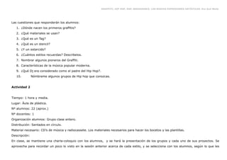 GRAFFITI, HIP HOP, RAP, BREAKDANCE. LAS NUEVAS EXPRESIONES ARTÍSTICAS. Eva Guil Walls




Las cuestiones que responderán los alumnos:
   1. ¿Dónde nacen los primeros graffitis?
   2. ¿Qué materiales se usan?
   3. ¿Qué es un Tag?
   4. ¿Qué es un stencil?
   5. ¿Y un estarcido?
   6. ¿Cuántos estilos recuerdas? Describelos.
   7. Nombrar algunos pioneros del Graffiti.
   8. Características de la música popular moderna.
   9. ¿Qué Dj era considerado como el padre del Hip Hop?.
   10.         Nómbrame algunos grupos de Hip hop que conozcas.


Actividad 2


Tiempo: 1 hora y media.
Lugar: Áula de plástica.
Nº alumnos: 22 (aprox.)
Nº docentes: 1
Organización alumnos: Grupo clase entero.
Distribución: Sentados en círculo.
Material necesario: CD’s de música y radiocassete. Los materiales necesarios para hacer los bocetos y las plantillas.
Descripción:
En clase, se mantiene una charla-coloquio con los alumnos, y se hará la presentación de los grupos y cada uno de sus proyectos. Se
aprovecha para recordar un poco lo visto en la sesión anterior acerca de cada estilo, y se selecciona con los alumnos, según lo que les
 