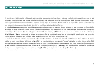 GRAFFITI, HIP HOP, RAP, BREAKDANCE. LAS NUEVAS EXPRESIONES ARTÍSTICAS. Eva Guil Walls



INTRODUCCIÓN




Es común en el adolescente la búsqueda de intensificar su experiencia biográfica y afectiva mediante su integración en una de las
llamadas “Tribus Urbanas”. Las Tribus Urbanas constituyen una posibilidad de crear una identidad y de potenciar una imagen social,
aunque generalmente están direccionadas a espacios que se alejan de la escuela. Es ahí donde el educador debe colocar su atención con
una posición mediadora potenciando, por ejemplo, las cualidades artísticas de los jóvenes.
La tribu Hip hop es una expresión juvenil bastante trasversal y completa en cuanto a domino artístico, ya que incursiona en el mundo de
la música, en el del baile y en el de la pintura. Desde el punto de vista educativo aporta un rico material que el docente puede aprovechar
para trabajar diversas área. Por otro lado, para entender el fenómeno del graffiti contemporáneo debemos analizar conceptos tales como
Arte Urbano o Rap y comprender el porqué se producen. Se ha considerado este tipo de comunicación visual como una forma de
comportamiento antisocial, pero también puede ser entendido como una forma expresiva de arte.
La siguiente publicación pretende ser un aporte sobre las artes plásticas y musicales en el mundo académico y cultural. A través de ella se
realiza un breve recorrido por la historia del graffiti y se muestran algunos ejemplos de “piezas” realizadas en estos últimos años. Está
acompañada de una unidad didáctica donde se propone un taller a los docentes cuya finalidad es dar una visión general al alumnado sobre
la relación entre un movimiento cultural iniciado en el último tercio del siglo XX (Hip Hop), una expresión muy significativa y atractiva
dentro de las artes plásticas y arte urbano en concreto (Graffiti) y una expresión musical (Rap, Breakdance).




                                                                                                                                                5
 