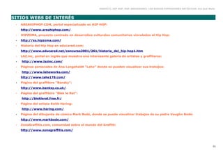 GRAFFITI, HIP HOP, RAP, BREAKDANCE. LAS NUEVAS EXPRESIONES ARTÍSTICAS. Eva Guil Walls



SITIOS WEBS DE INTERÉS
 •   AREAHIPHOP.COM, portal especializado en HIP HOP:
     http://www.areahiphop.com/
 •   HIPZOMA, proyecto centrado en desarrollos culturales comunitarios vinculados al Hip Hop:
 •   http://es.hipzoma.com/
 •   Historia del Hip Hop en educared.com:
     http://www.educared.net/concurso2001/261/historia_del_hip-hop1.htm
 •   LAZ.inc, portal en inglés que muestra una interesante galería de artistas y graffiteros:
 •   http://www.lazinc.com/
 •   Páginas personales de Ana Langeheldt “Lahe” donde se pueden visualizar sus trabajos:
 •   http://www.laheworks.com/
     http://www.lahe178.com/
 •   Página del graffitero “Bansky”:
     http://www.banksy.co.uk/
 •   Página del graffitero “Blek le Rat”:
     http://bleklerat.free.fr/
 •   Página del artista Keith Haring:
     http://www.haring.com/
 •   Página del dibujante de cómics Mark Bodé, donde se puede visualizar trabajos de su padre Vaughn Bodé:
     http://www.markbode.com/
 •   ZonaGraffitis.com, comunidad sobre el mundo del Graffiti:
     http://www.zonagraffitis.com/




                                                                                                                                         53
 