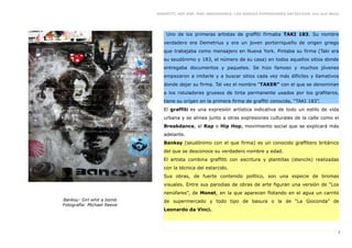 GRAFFITI, HIP HOP, RAP, BREAKDANCE. LAS NUEVAS EXPRESIONES ARTÍSTICAS. Eva Guil Walls




                                Uno de los primeras artistas de graffiti firmaba TAKI 183. Su nombre
                               verdadero era Demetrius y era un joven portorriqueño de origen griego
                               que trabajaba como mensajero en Nueva York. Pintaba su firma (Taki era
                               su seudónimo y 183, el número de su casa) en todos aquellos sitios donde
                               entregaba documentos y paquetes. Se hizo famoso y muchos jóvenes
                               empezaron a imitarle y a buscar sitios cada vez más difíciles y llamativos
                               donde dejar su firma. Tal vez el nombre “TAKER” con el que se denominan
                               a los rotuladores gruesos de tinta permanente usados por los grafiteros,
                               tiene su orígen en la primera firma de graffiti conocida, “TAKI 183”.
                               El graffiti es una expresión artística indicativa de todo un estilo de vida
                               urbana y se alinea junto a otras expresiones culturales de la calle como el
                               Breakdance, el Rap o Hip Hop, movimiento social que se explicará más
                               adelante.
                               Banksy (seudónimo con el que firma) es un conocido graffitero británico
                               del que se desconoce su verdadero nombre y edad.
                               El artista combina graffitti con escritura y plantillas (stencils) realizadas
                               con la técnica del estarcido.
                               Sus obras, de fuerte contenido político, son una especie de bromas
                               visuales. Entre sus parodias de obras de arte figuran una versión de “Los
                               nenúfares”, de Monet, en la que aparecen flotando en el agua un carrito
Banksy: Girl whit a bomb       de supermercado y todo tipo de basura o la de “La Gioconda” de
Fotografía: Michael Reeve
                               Leonardo da Vinci.



                                                                                                                7
 