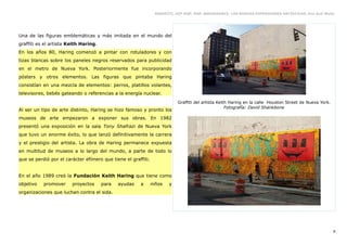 GRAFFITI, HIP HOP, RAP, BREAKDANCE. LAS NUEVAS EXPRESIONES ARTÍSTICAS. Eva Guil Walls




Una de las figuras emblemáticas y más imitada en el mundo del
graffiti es el artista Keith Haring.
En los años 80, Haring comenzó a pintar con rotuladores y con
tizas blancas sobre los paneles negros reservados para publicidad
en el metro de Nueva York. Posteriormente fue incorporando
pósters y otros elementos. Las figuras que pintaba Haring
consistían en una mezcla de elementos: perros, platillos volantes,
televisores, bebés gateando o referencias a la energía nuclear.
                                                                           Graffiti del artista Keith Haring en la calle Houston Street de Nueva York.
                                                                                                    Fotografía: David Shankbone
Al ser un tipo de arte distinto, Haring se hizo famoso y pronto los
museos de arte empezaron a exponer sus obras. En 1982
presentó una exposición en la sala Tony Shafrazi de Nueva York
que tuvo un enorme éxito, lo que lanzó definitivamente la carrera
y el prestigio del artista. La obra de Haring permanece expuesta
en multitud de museos a lo largo del mundo, a parte de todo lo
que se perdió por el carácter efímero que tiene el graffiti.


En el año 1989 creó la Fundación Keith Haring que tiene como
objetivo   promover     proyectos      para   ayudas   a       niños   y
organizaciones que luchan contra el sida.




                                                                                                                                                         8
 
