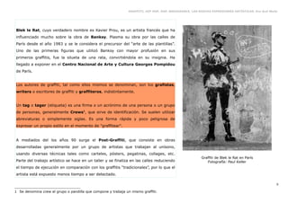 GRAFFITI, HIP HOP, RAP, BREAKDANCE. LAS NUEVAS EXPRESIONES ARTÍSTICAS. Eva Guil Walls




Blek le Rat, cuyo verdadero nombre es Xavier Prou, es un artista francés que ha
influenciado mucho sobre la obra de Banksy. Plasma su obra por las calles de
París desde el año 1983 y se le considera el precursor del “arte de las plantillas”.
Uno de las primeras figuras que utilizó Banksy con mayor profusión en sus
primeros graffitis, fue la silueta de una rata, convirtiéndola en su insignia. Ha
llegado a exponer en el Centro Nacional de Arte y Cultura Georges Pompidou
de París.


Los autores de graffiti, tal como ellos mismos se denominan, son los grafistas,
writers o escritores de graffiti y graffiteros, indistintamente.


Un tag o tager (etiqueta) es una firma o un acrónimo de una persona o un grupo
de personas, generalmente Crews1, que sirve de identificación. Se suelen utilizar
abreviaturas o simplemente siglas. Es una forma rápida y poco peligrosa de
expresar un propio estilo en el momento de "graffitear".


A mediados del los años 90 surge el Post-Graffiti, que consiste en obras
desarrolladas generalmente por un grupo de artistas que trabajan al unísono,
usando diversas técnicas tales como carteles, pósters, pegatinas, collages, etc.
                                                                                                        Graffiti de Blek le Rat en París
Parte del trabajo artístico se hace en un taller y se finaliza en las calles reduciendo                    Fotografía: Paul Keller
el tiempo de ejecución en comparación con los graffitis “tradicionales”, por lo que el
artista está expuesto menos tiempo a ser detectado.

                                                                                                                                                   9

1 Se denomina crew al grupo o pandilla que compone y trabaja un mismo graffiti.
 