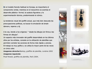 En el modelo francés habitual en Europa, es mayoritario el componente verbal, mientras en el neoyorkino se acentúa el desarrollo plástico- formal, la audacia figurativa y la experimentación técnica, predominando lo icónico. La tendencia visual del graffiti actual, que más bien descuida las preocupaciones políticas, es buscar la emulación de break-dancers, raperos y dj. A la vez, tiende a los orígenes: “ desde los dibujos sin firma a las firmas sin dibujos”. Un aspecto más innovador del graffiti desarrollado en los últimos años por los artistas, consiste en la utilización de plantillas que permiten cometer las acciones de forma más rápida y precisa.El trabajo es muy gráfico y se utiliza la mayor parte de las veces un único color.imagenesderecha:Banksy, graffitis de plantilla, Londres 2002imagenesisquierda: PixalParasit, graffitis de plantilla, París 2004.