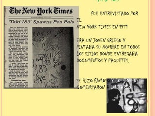 UN O DE LOS PRIMEROS FIRMABA TAKI 183 FUE ENTREVISTADO POR EL NEW YORK TIMES EN 1971 ERA UN JOVEN GRIEGO Y PINTABA SU NOMBRE EN TODOS LOS SITIOS DONDE ENTREGABA DOCUMENTOS Y PAQUETES. SE HIZO FAMOSO Y LOS JÓVENES COMENZARON A IMITARLO…