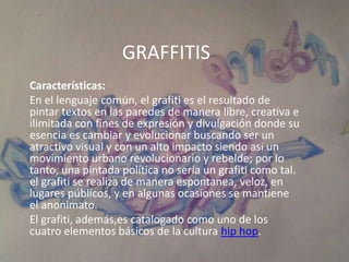 GRAFFITIS
Características:
En el lenguaje común, el grafiti es el resultado de
pintar textos en las paredes de manera libre, creativa e
ilimitada con fines de expresión y divulgación donde su
esencia es cambiar y evolucionar buscando ser un
atractivo visual y con un alto impacto siendo asi un
movimiento urbano revolucionario y rebelde; por lo
tanto, una pintada política no sería un grafiti como tal.
el grafiti se realiza de manera espontanea, veloz, en
lugares públicos, y en algunas ocasiones se mantiene
el anonimato.
El grafiti, además,es catalogado como uno de los
cuatro elementos básicos de la cultura hip hop.
 