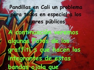 Pandillas en Cali un problema para todos en especial a los lugares públicos   A continuación veremos algunas Fotos de los graffiti`s que hacen los integrantes de estas bandas ojala que reflexionen.  