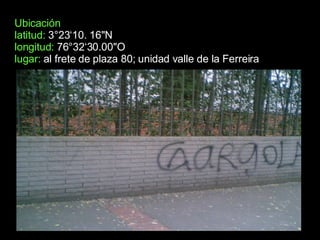 Ubicación latitud:  3°23‘10. 16"N longitud:  76°32‘30.00"O  lugar:  al frete de plaza 80; unidad valle de la Ferreira  