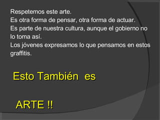 Respetemos este arte. Es otra forma de pensar, otra forma de actuar.  Es parte de nuestra cultura, aunque el gobierno no lo toma así. Los jóvenes expresamos lo que pensamos en estos graffitis. Esto También  es ARTE !! 