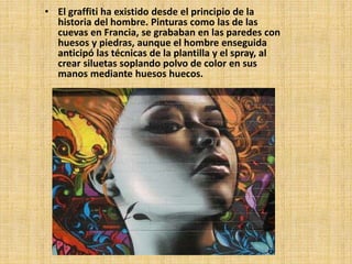 • El graffiti ha existido desde el principio de la 
historia del hombre. Pinturas como las de las 
cuevas en Francia, se grababan en las paredes con 
huesos y piedras, aunque el hombre enseguida 
anticipó las técnicas de la plantilla y el spray, al 
crear siluetas soplando polvo de color en sus 
manos mediante huesos huecos. 
 