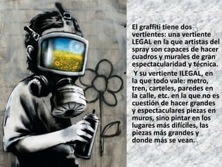 • El graffiti tiene dos 
vertientes: una vertiente 
LEGAL en la que artistas del 
spray son capaces de hacer 
cuadros y murales de gran 
espectacularidad y técnica. 
• Y su vertiente ILEGAL, en 
la que todo vale: metro, 
tren, carteles, paredes en 
la calle, etc. en la que no es 
cuestión de hacer grandes 
y espectaculares piezas en 
muros, sino pintar en los 
lugares más difíciles, las 
piezas más grandes y 
donde más se vean. 
 