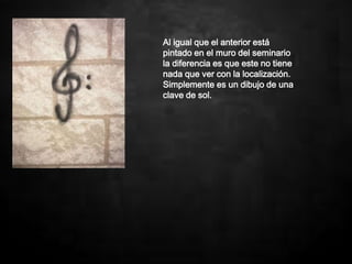 Al igual que el anterior está
pintado en el muro del seminario
la diferencia es que este no tiene
nada que ver con la localización.
Simplemente es un dibujo de una
clave de sol.
 