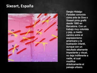 Sixeart, España
Sergio Hidalgo
Parades conocido
como arte de Sixe o
Sixeart pinta grafiti
desde 1980 en
Barcelona. Con un
trabajo muy colorista
y pop, a medio
camino entre el
expresionismo
americano y la
ilustración infantil,
aunque con un
resultado altamente
impactante y visual,
no deja indiferente a
nadie, el cual
modifica
drásticamente el
paisaje urbano.
 