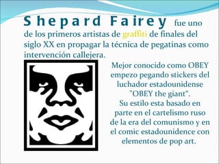 Shepard Fairey  fue uno de los primeros artistas de  graffiti  de finales del siglo XX en propagar la técnica de pegatinas como intervención callejera. Mejor conocido como OBEY empezo pegando stickers del luchador estadounidense "OBEY the giant“. Su estilo esta basado en parte en el cartelismo ruso de la era del comunismo y en el comic estadounidence con elementos de pop art.  