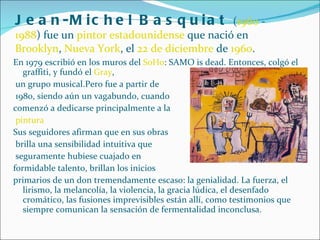 Jean-Michel Basquiat  ( 1960  -  1988 ) fue un  pintor   estadounidense  que nació en  Brooklyn ,  Nueva York , el  22 de diciembre  de  1960 . En 1979 escribió en los muros del  SoHo : SAMO is dead. Entonces, colgó el graffiti, y fundó el  Gray , un grupo musical.Pero fue a partir de 1980, siendo aún un vagabundo, cuando  comenzó a dedicarse principalmente a la pintura Sus seguidores afirman que en sus obras brilla una sensibilidad intuitiva que seguramente hubiese cuajado en  formidable talento, brillan los inicios  primarios de un don tremendamente escaso: la genialidad. La fuerza, el lirismo, la melancolía, la violencia, la gracia lúdica, el desenfado cromático, las fusiones imprevisibles están allí, como testimonios que siempre comunican la sensación de fermentalidad inconclusa.  