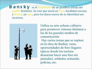 Bansky  es el  seudónimo  de un prolífico artista del  graffiti  británico. Se cree que nació en  Yate , localidad cercana a  Bristol , en  1974 , pero los datos acerca de su identidad son inciertos.  Utiliza su arte urbano callejero para promover visiones distintas a las de los grandes medios de comunicación Hay varios temas que se repiten en la obra de Banksy: ratas, oportunidades de foto (lugares típicos donde los turistas desearían hacer una foto sin pintadas), soldados orinando, policías, etc. 