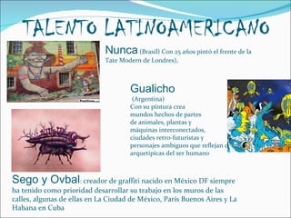 TALENTO LATINOAMERICANO Nunca  (Brasil) Con 25 años pintó el frente de la Tate Modern de Londres),  Gualicho (Argentina) Con su pintura crea  mundos hechos de partes  de animales, plantas y  máquinas interconectados,  ciudades retro-futuristas y  personajes ambiguos que reflejan cualidades arquetípicas del ser humano Sego y Ovbal :  creador de graffiti nacido en México DF siempre ha tenido como prioridad desarrollar su trabajo en los muros de las calles, algunas de ellas en La Ciudad de México, París Buenos Aires y La Habana en Cuba 