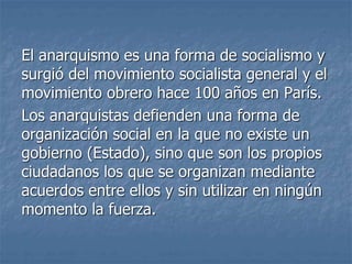 El anarquismo es una forma de socialismo y
surgió del movimiento socialista general y el
movimiento obrero hace 100 años en París.
Los anarquistas defienden una forma de
organización social en la que no existe un
gobierno (Estado), sino que son los propios
ciudadanos los que se organizan mediante
acuerdos entre ellos y sin utilizar en ningún
momento la fuerza.
 