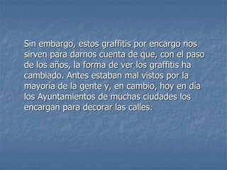 Sin embargo, estos graffitis por encargo nos
sirven para darnos cuenta de que, con el paso
de los años, la forma de ver los graffitis ha
cambiado. Antes estaban mal vistos por la
mayoría de la gente y, en cambio, hoy en día
los Ayuntamientos de muchas ciudades los
encargan para decorar las calles.
 