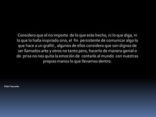 Considero que el no importa  de lo que este hecho, ni lo que diga, ni lo que lo halla inspirado sino, el  fin  persistente de comunicar algo lo que hace a un grafiti , algunos de ellos considero que son dignos de ser llamados arte y otros no tanto pero, hacerlo de manera genial o de  prisa no nos quita la emoción de  contarle al mundo  con nuestras propias manos lo que llevamos dentro.Odair Sauceda