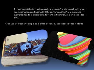 Es decir que si el arte puede considerarse como “producto realizado por el ser humano con una finalidad estética o comunicativa” veremos unos ejemplos de arte expresado mediante “Graffitis” incluiré ejemplos de todo tipo. Creo que estos serian ejemplo de lo elaborados que pueden ser algunos modelos