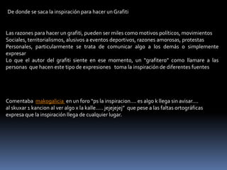 De donde se saca la inspiración para hacer un GrafitiLas razones para hacer un grafiti, pueden ser miles como motivos políticos, movimientos Sociales, territorialismos, alusivos a eventos deportivos, razones amorosas, protestasPersonales, particularmente se trata de comunicar algo a los demás o simplemente expresar Lo que el autor del grafiti siente en ese momento, un “grafitero” como llamare a las personas  que hacen este tipo de expresiones   toma la inspiración de diferentes fuentesComentaba  makogalicia  en un foro “ps la inspiracion.... es algo k llega sin avisar.... al skuxar 1 kancion al ver algo x la kalle..... jejejejej”  que pese a las faltas ortográficas expresa que la inspiración llega de cualquier lugar.