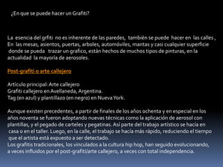 ¿En que se puede hacer un Grafiti?La  esencia del grfiti  no es inherente de las paredes,  también se puede  hacer en  las calles ,En  las mesas, asientos, puertas, arboles, automóviles, mantas y casi cualquier superficie donde se pueda   trazar un grafico, están hechos de muchos tipos de pinturas, en laactualidad  la mayoría de aerosoles.Post-grafiti o arte callejeroArtículo principal: Arte callejeroGrafiti callejero en Avellaneda, Argentina.Tag (en azul) y plantillazo (en negro) en Nueva York.Aunque existen precedentes, a partir de finales de los años ochenta y en especial en los años noventa se fueron adoptando nuevas técnicas como la aplicación de aerosol con plantillas, y el pegado de carteles y pegatinas. Así parte del trabajo artístico se hacía en casa o en el taller. Luego, en la calle, el trabajo se hacía más rápido, reduciendo el tiempo que el artista está expuesto a ser detectado.Los grafitis tradicionales, los vinculados a la cultura hip hop, han seguido evolucionando, a veces influidos por el post-grafiti/arte callejero, a veces con total independencia. 