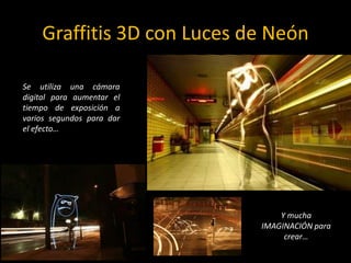 Graffitis 3D con Luces de NeónSe utiliza una cámara digital para aumentar el tiempo de exposición a varios segundos para dar el efecto…Y mucha IMAGINACIÓN para crear…