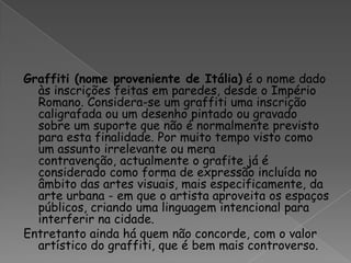 Graffiti (nome proveniente de Itália) é o nome dado às inscrições feitas em paredes, desde o Império Romano. Considera-se um graffiti uma inscrição caligrafada ou um desenho pintado ou gravado sobre um suporte que não é normalmente previsto para esta finalidade. Por muito tempo visto como um assunto irrelevante ou mera contravenção, actualmente o grafite já é considerado como forma de expressão incluída no âmbito das artes visuais, mais especificamente, da arte urbana - em que o artista aproveita os espaços públicos, criando uma linguagem intencional para interferir na cidade. Entretanto ainda há quem não concorde, com o valor artístico do graffiti, que é bem mais controverso. 