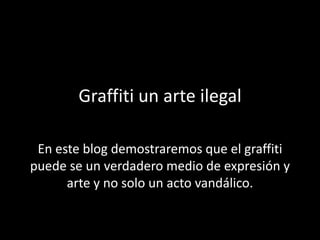 Graffiti un arte ilegal En este blog demostraremos que el graffiti puede se un verdadero medio de expresión y arte y no solo un acto vandálico. 